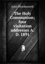 The Holy Communion; four visitation addresses A.D. 1891 - John Wordsworth
