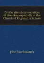 On the rite of consecration of churches especially in the Church of England: a lecture - John Wordsworth