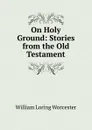 On Holy Ground: Stories from the Old Testament - William Loring Worcester