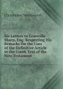Six Letters to Granville Sharp, Esq: Respecting His Remarks On the Uses of the Definitive Article in the Greek Text of the New Testament - Christopher Wordsworth