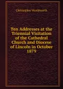 Ten Addresses at the Triennial Visitation of the Cathedral Church and Diocese of Lincoln in October 1879 - Christopher Wordsworth