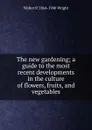 The new gardening; a guide to the most recent developments in the culture of flowers, fruits, and vegetables - Walter P. 1864-1940 Wright