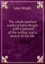 The whole poetical works of John Wright . with a portrait of the author, and a sketch of his life - John Wright