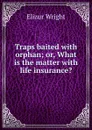 Traps baited with orphan; or, What is the matter with life insurance. - Elizur Wright