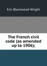 The French civil code (as amended up to 1906); - Eric Blackwood Wright