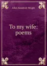 To my wife: poems - Allen Kendrick Wright