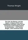 The Celt, the Roman, and the Saxon: a history of the early inhabitants of Britain, down to the conversion of the Anglo-Saxons to Christianity ; . / by Thomas Wright ; with numerous engr - Thomas Wright