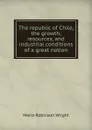 The republic of Chile, the growth, resources, and industrial conditions of a great nation - Marie Robinson Wright