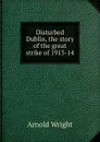 Disturbed Dublin, the story of the great strike of 1913-14 - Arnold Wright