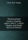 Westmoreland County, Virginia: parts I and II : a short chapter and bright day in its history - T R. B. 1842- Wright