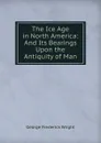 The Ice Age in North America: And Its Bearings Upon the Antiquity of Man - G. Frederick Wright