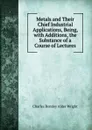 Metals and Their Chief Industrial Applications, Being, with Additions, the Substance of a Course of Lectures - Charles Romley Alder Wright