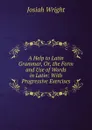 A Help to Latin Grammar, Or, the Form and Use of Words in Latin: With Progressive Exercises - Josiah Wright