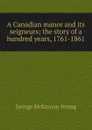 A Canadian manor and its seigneurs; the story of a hundred years, 1761-1861 - George McKinnon Wrong