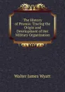 The History of Prussia: Tracing the Origin and Development of Her Military Organization - Walter James Wyatt