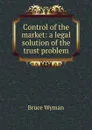 Control of the market: a legal solution of the trust problem - Bruce Wyman