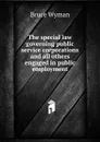The special law governing public service corporations and all others engaged in public employment - Bruce Wyman