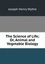 The Science of Life; Or, Animal and Vegetable Biology - Joseph Henry Wythe