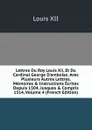 Lettres Du Roy Louis Xii, Et Du Cardinal George D.amboise. Avec Plusieurs Autres Lettres, Memoires . Instructions Ecrites Depuis 1504, Jusques . Compris 1514, Volume 4 (French Edition) - Louis XII