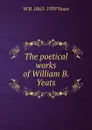 The poetical works of William B. Yeats - W. B. Yeats