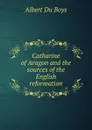 Catharine of Aragon and the sources of the English reformation - Albert Du Boys