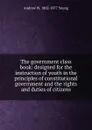 The government class book: designed for the instruction of youth in the principles of constitutional government and the rights and duties of citizens - Andrew W. 1802-1877 Young