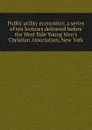 Public utility economics; a series of ten lectures delivered before the West Side Young Men.s Christian Association, New York - 