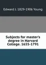 Subjects for master.s degree in Harvard College. 1655-1791 - Edward J. 1829-1906 Young