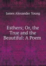 Esthers; Or, the True and the Beautiful: A Poem . - James Alexander Young