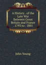 A History . of the Late War Between Great Britain and France . 1793 to . 1801 - John Young