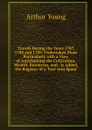 Travels During the Years 1787, 1788 and 1789: Undertaken More Particularly with a View of Ascertaining the Cultivation, Wealth, Resources, and . Is Added, the Register of a Tour Into Spain - Arthur Young