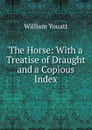 The Horse: With a Treatise of Draught and a Copious Index - William Youatt