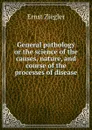 General pathology or the science of the causes, nature, and course of the processes of disease - Ernst Ziegler