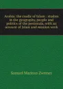 Arabia: the cradle of Islam : studies in the geography, people and politics of the peninsula, with an account of Islam and mission work - Samuel Marinus Zwemer