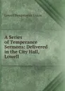 A Series of Temperance Sermons: Delivered in the City Hall, Lowell - Lowell Temperance Union