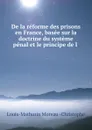 De la reforme des prisons en France, basee sur la doctrine du systeme penal et le principe de l . - Louis-Mathurin Moreau Christophe