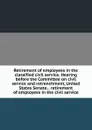 Retirement of employees in the classified civil service. Hearing before the Committee on civil service and retrenchment, United States Senate, . retirement of employees in the civil service - 