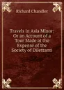 Travels in Asia Minor: Or an Account of a Tour Made at the Expense of the Society of Dilettanti - Richard Chandler