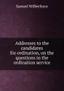 Addresses to the candidates for ordination, on the questions in the ordination service - Samuel Wilberforce