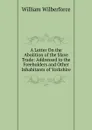 A Letter On the Abolition of the Slave Trade: Addressed to the Freeholders and Other Inhabitants of Yorkshire - William Wilberforce