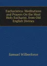 Eucharistica: Meditations and Prayers On the Most Holy Eucharist. from Old English Divines - Samuel Wilberforce