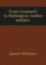 From Cromwell to Wellington: twelve soliders - Spenser Wilkinson