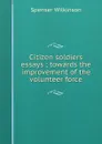 Citizen soldiers essays ; towards the improvement of the volunteer force - Spenser Wilkinson