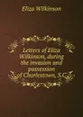 Letters of Eliza Wilkinson, during the invasion and possession of Charlestown, S.C. - Eliza Wilkinson