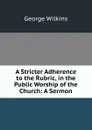 A Stricter Adherence to the Rubric, in the Public Worship of the Church: A Sermon - George Wilkins