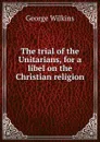 The trial of the Unitarians, for a libel on the Christian religion - George Wilkins