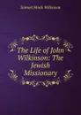 The Life of John Wilkinson: The Jewish Missionary - Samuel Hinds Wilkinson