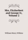 Mrs. Fitzherbert and George Iv, Volume 2 - William Henry Wilkins