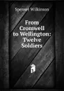 From Cromwell to Wellington: Twelve Soldiers - Spenser Wilkinson