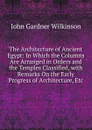 The Architecture of Ancient Egypt: In Which the Columns Are Arranged in Orders and the Temples Classified, with Remarks On the Early Progress of Architecture, Etc - John Gardner Wilkinson